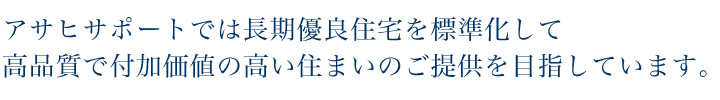 アサヒサポートでは長期優良住宅を標準化して高品質で付加価値の高い住まいのご提供を目指しています。